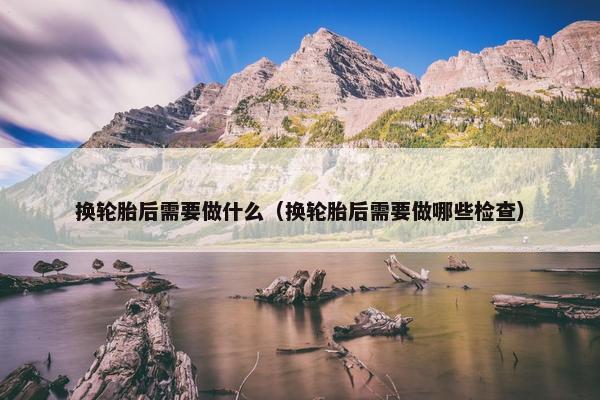 换轮胎后需要做什么（换轮胎后需要做哪些检查）