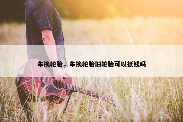 车换轮胎，车换轮胎旧轮胎可以抵钱吗