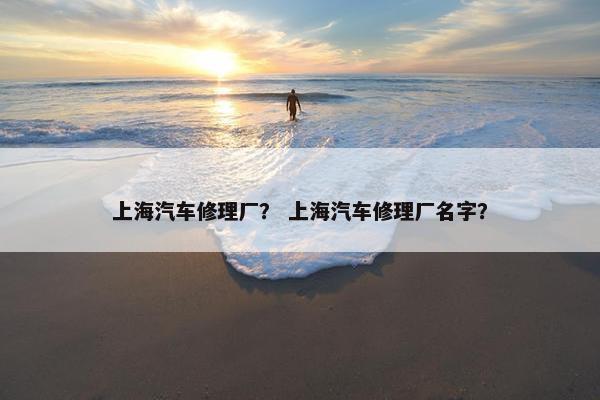 上海汽车修理厂？ 上海汽车修理厂名字？