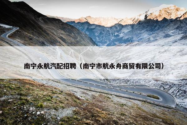 南宁永航汽配招聘（南宁市航永舟商贸有限公司）