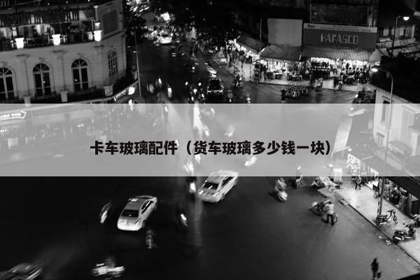 卡车玻璃配件（货车玻璃多少钱一块）