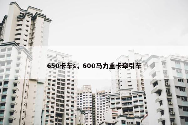 650卡车s，600马力重卡牵引车