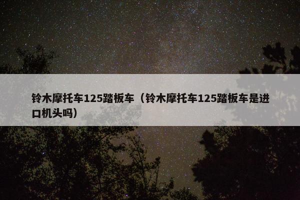 铃木摩托车125踏板车（铃木摩托车125踏板车是进口机头吗）