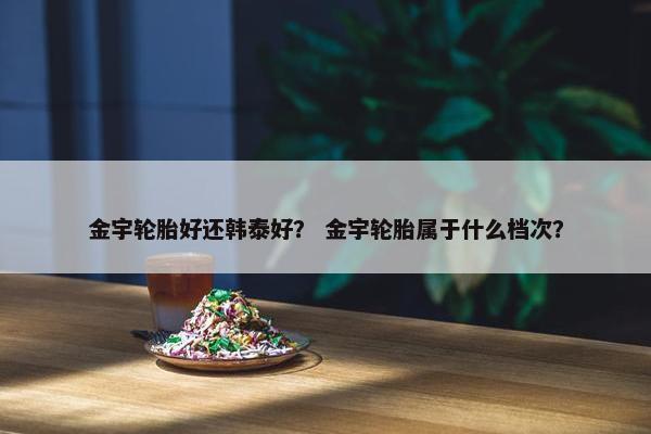 金宇轮胎好还韩泰好？ 金宇轮胎属于什么档次？