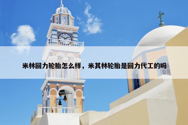 米林回力轮胎怎么样，米其林轮胎是回力代工的吗