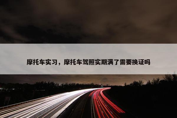摩托车实习，摩托车驾照实期满了需要换证吗