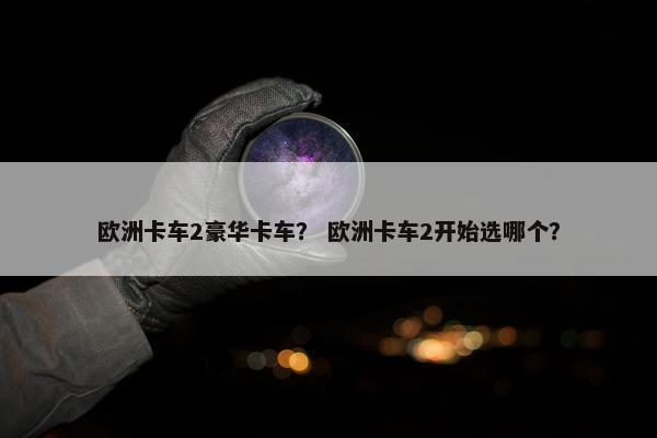 欧洲卡车2豪华卡车？ 欧洲卡车2开始选哪个？