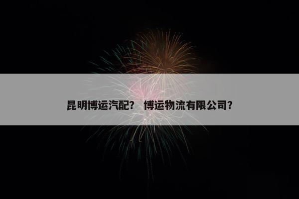 昆明博运汽配？ 博运物流有限公司？