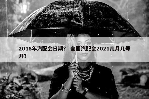 2018年汽配会日期？ 全国汽配会2021几月几号开？