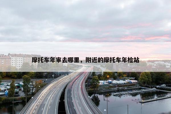 摩托车年审去哪里，附近的摩托车年检站