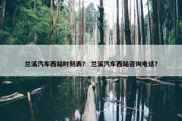 兰溪汽车西站时刻表？ 兰溪汽车西站咨询电话？