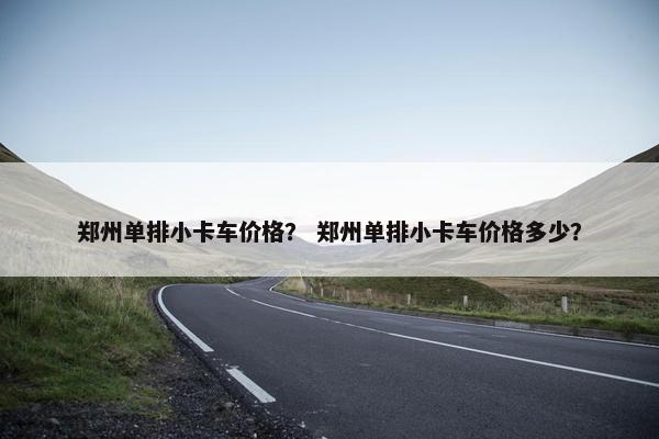 郑州单排小卡车价格？ 郑州单排小卡车价格多少？