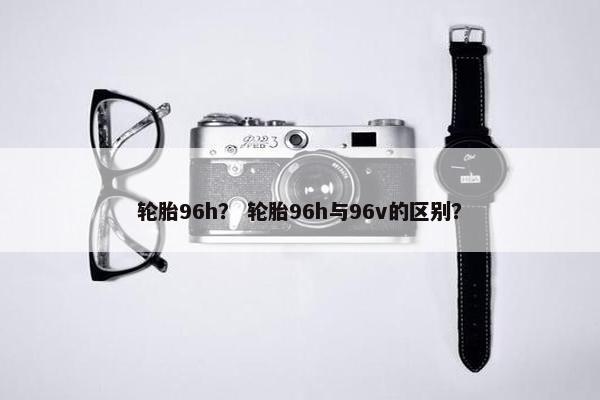 轮胎96h？ 轮胎96h与96v的区别？