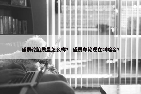 盛泰轮胎质量怎么样？ 盛泰车轮现在叫啥名？