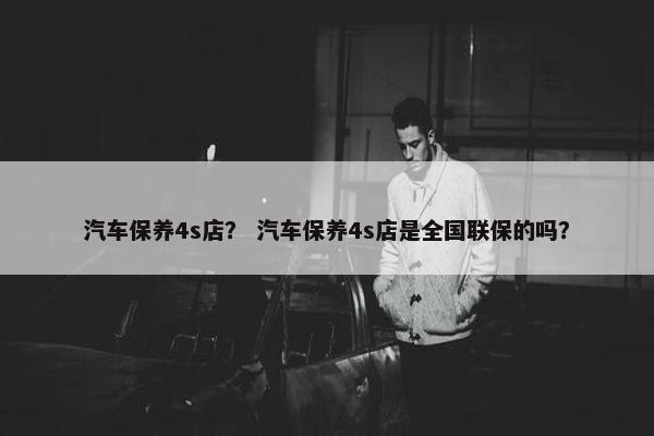 汽车保养4s店？ 汽车保养4s店是全国联保的吗？