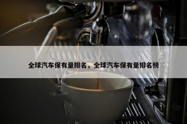 全球汽车保有量排名，全球汽车保有量排名榜