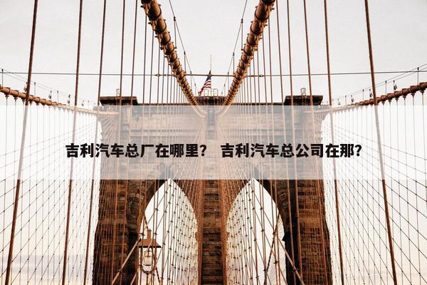 吉利汽车总厂在哪里？ 吉利汽车总公司在那？