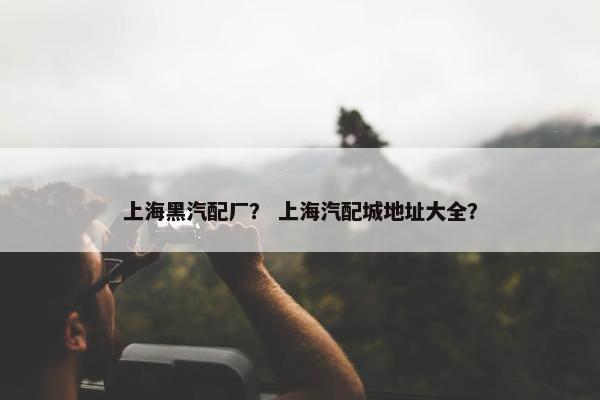 上海黑汽配厂？ 上海汽配城地址大全？