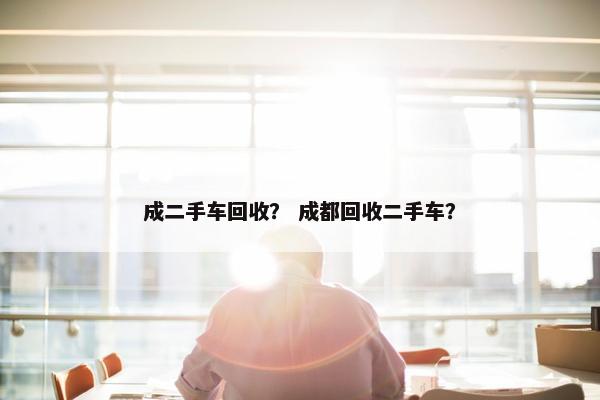 成二手车回收？ 成都回收二手车？