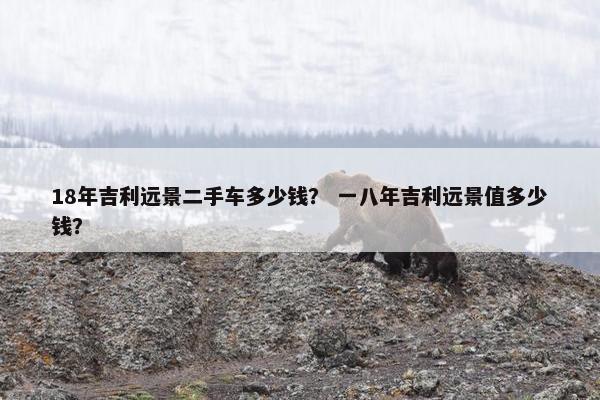 18年吉利远景二手车多少钱？ 一八年吉利远景值多少钱？