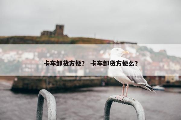 卡车卸货方便？ 卡车卸货方便么？