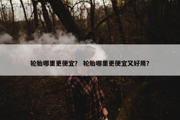 轮胎哪里更便宜？ 轮胎哪里更便宜又好用？