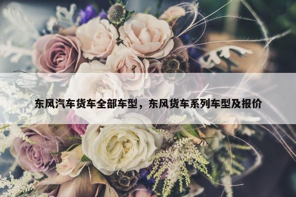 东风汽车货车全部车型，东风货车系列车型及报价