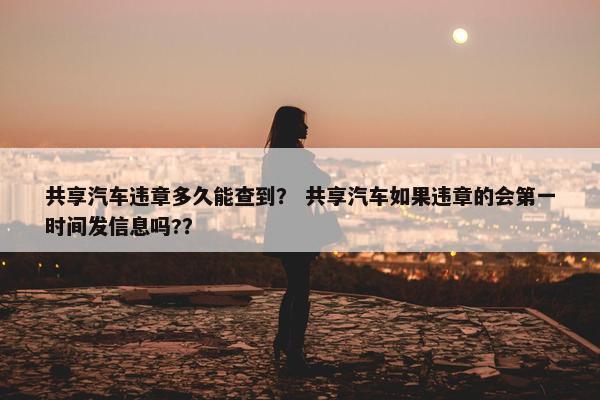 共享汽车违章多久能查到？ 共享汽车如果违章的会第一时间发信息吗?？