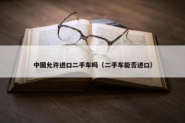 中国允许进口二手车吗（二手车能否进口）