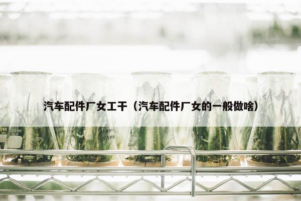 汽车配件厂女工干（汽车配件厂女的一般做啥）