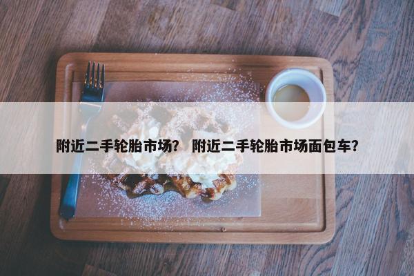 附近二手轮胎市场？ 附近二手轮胎市场面包车？