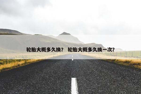 轮胎大概多久换？ 轮胎大概多久换一次？