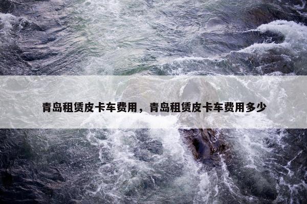 青岛租赁皮卡车费用，青岛租赁皮卡车费用多少