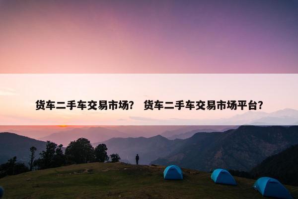 货车二手车交易市场？ 货车二手车交易市场平台？