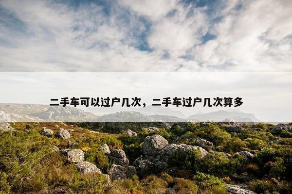 二手车可以过户几次，二手车过户几次算多