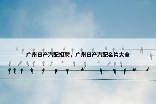 广州日产汽配招聘，广州日产汽配名片大全
