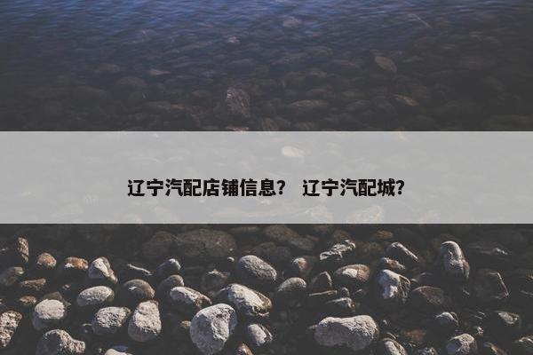辽宁汽配店铺信息？ 辽宁汽配城？