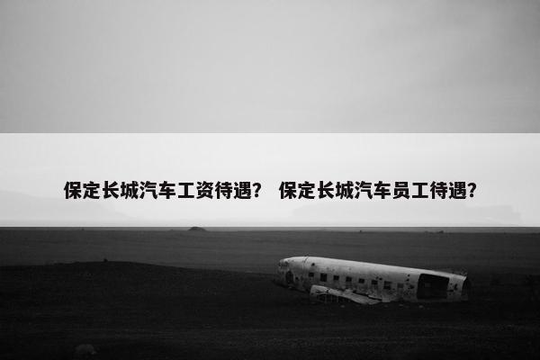 保定长城汽车工资待遇？ 保定长城汽车员工待遇？
