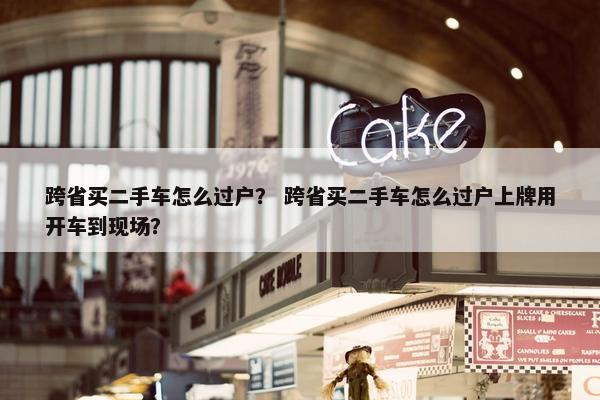 跨省买二手车怎么过户？ 跨省买二手车怎么过户上牌用开车到现场？