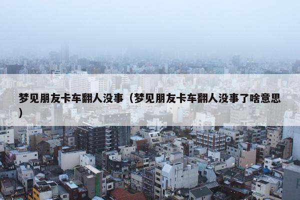 梦见朋友卡车翻人没事（梦见朋友卡车翻人没事了啥意思）