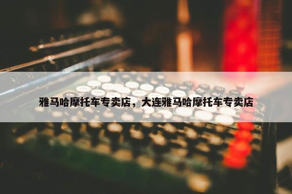 雅马哈摩托车专卖店，大连雅马哈摩托车专卖店