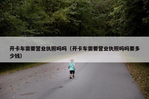 开卡车需要营业执照吗吗（开卡车需要营业执照吗吗要多少钱）
