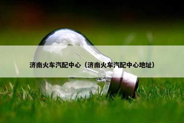 济南火车汽配中心（济南火车汽配中心地址）