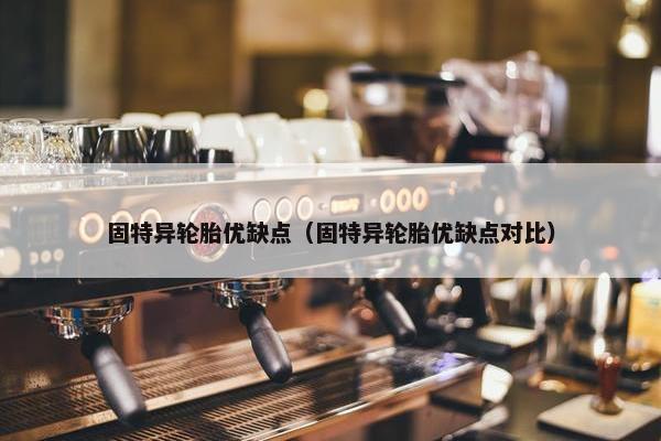固特异轮胎优缺点（固特异轮胎优缺点对比）