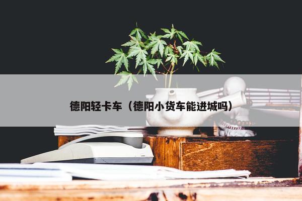 德阳轻卡车（德阳小货车能进城吗）