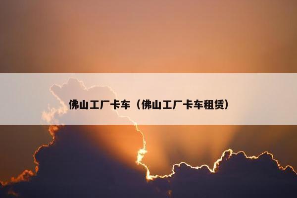 佛山工厂卡车（佛山工厂卡车租赁）