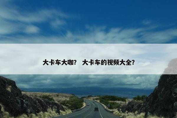 大卡车大咖？ 大卡车的视频大全？
