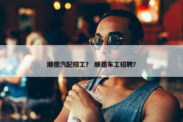 顺德汽配招工？ 顺德车工招聘？