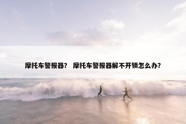 摩托车警报器？ 摩托车警报器解不开锁怎么办？