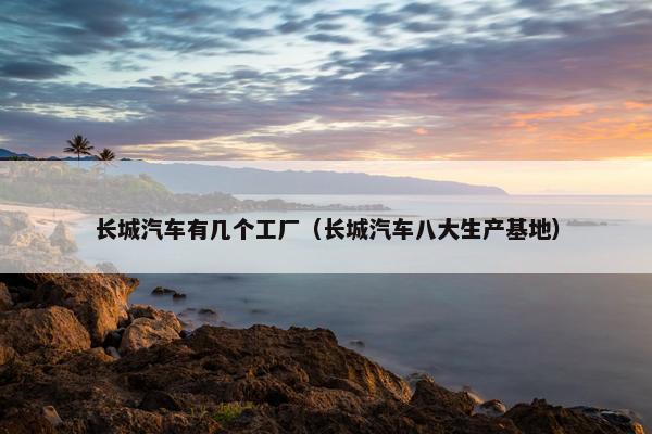 长城汽车有几个工厂（长城汽车八大生产基地）